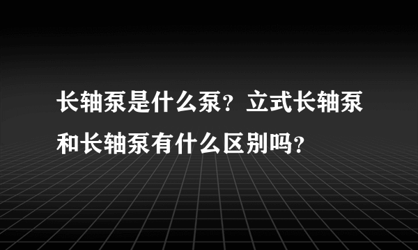 长轴泵是什么泵？立式长轴泵和长轴泵有什么区别吗？