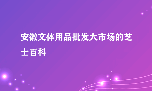 安徽文体用品批发大市场的芝士百科