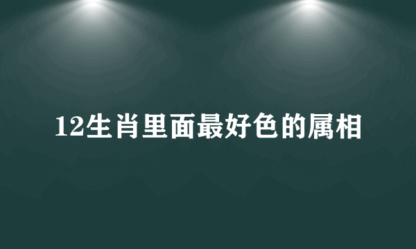 12生肖里面最好色的属相