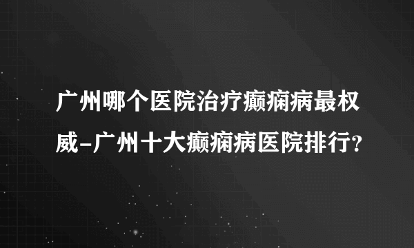 广州哪个医院治疗癫痫病最权威-广州十大癫痫病医院排行？