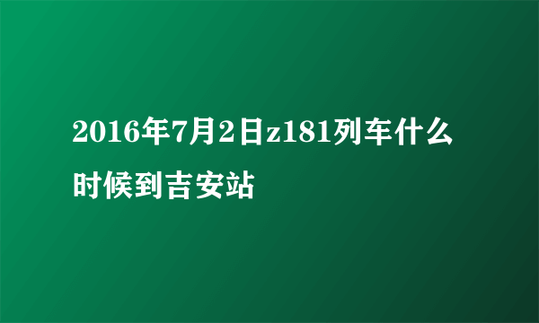 2016年7月2日z181列车什么时候到吉安站