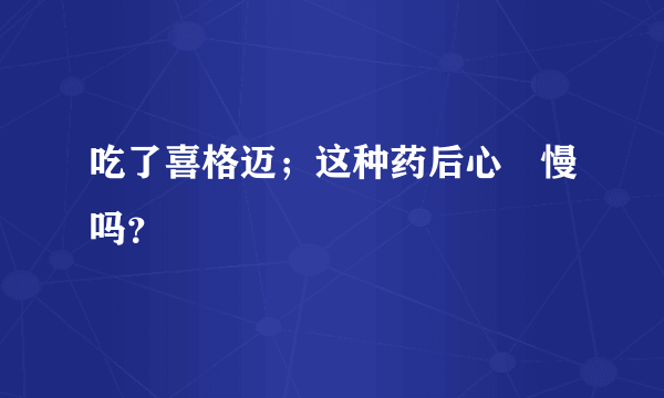 吃了喜格迈；这种药后心侓慢吗？