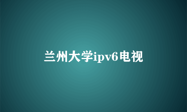 兰州大学ipv6电视