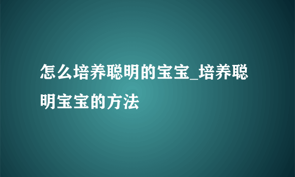 怎么培养聪明的宝宝_培养聪明宝宝的方法