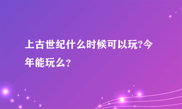 上古世纪什么时候可以玩?今年能玩么？