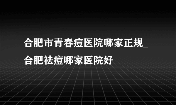 合肥市青春痘医院哪家正规_合肥祛痘哪家医院好