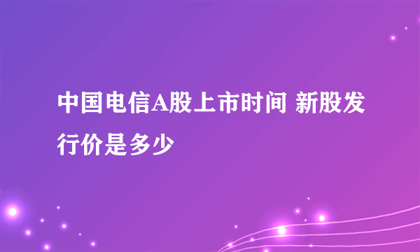 中国电信A股上市时间 新股发行价是多少