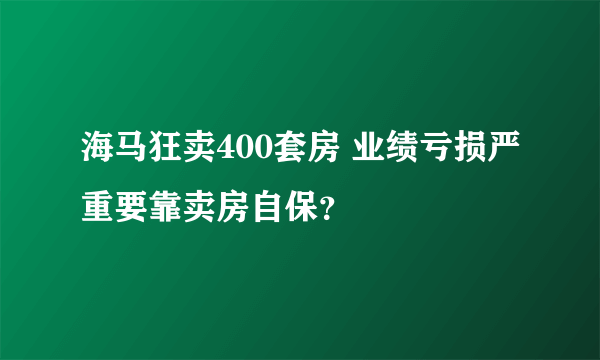 海马狂卖400套房 业绩亏损严重要靠卖房自保？