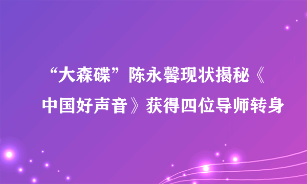 “大森碟”陈永馨现状揭秘《中国好声音》获得四位导师转身