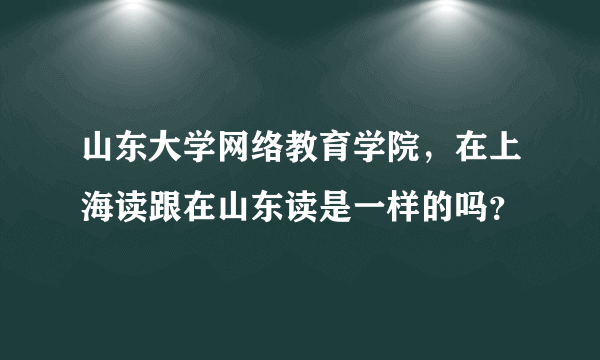 山东大学网络教育学院，在上海读跟在山东读是一样的吗？