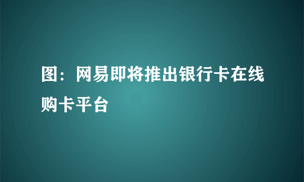 图：网易即将推出银行卡在线购卡平台