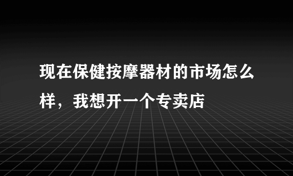 现在保健按摩器材的市场怎么样，我想开一个专卖店