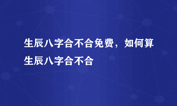 生辰八字合不合免费，如何算生辰八字合不合