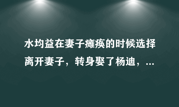 水均益在妻子瘫痪的时候选择离开妻子，转身娶了杨迪，他为什么这么做？