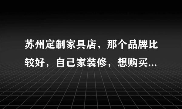 苏州定制家具店，那个品牌比较好，自己家装修，想购买，易高定制家具苏州店，性价比高吗？