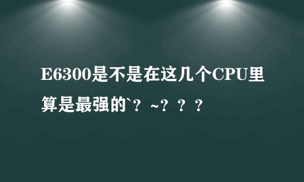 E6300是不是在这几个CPU里算是最强的`？~？？？