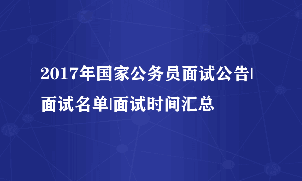 2017年国家公务员面试公告|面试名单|面试时间汇总