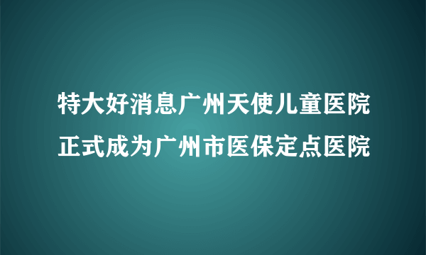 特大好消息广州天使儿童医院正式成为广州市医保定点医院