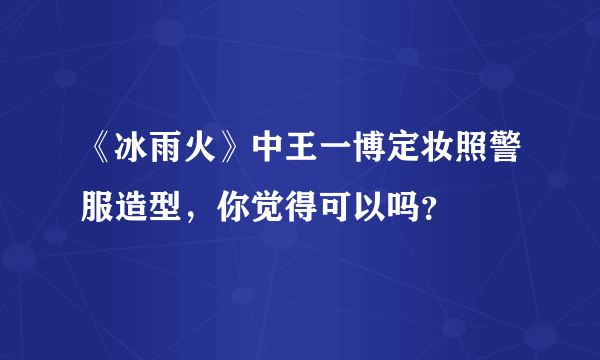 《冰雨火》中王一博定妆照警服造型，你觉得可以吗？