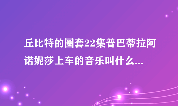 丘比特的圈套22集普巴蒂拉阿诺妮莎上车的音乐叫什么 不是失恋阵线联盟的！！！！！！