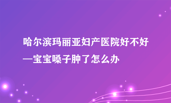 哈尔滨玛丽亚妇产医院好不好—宝宝嗓子肿了怎么办