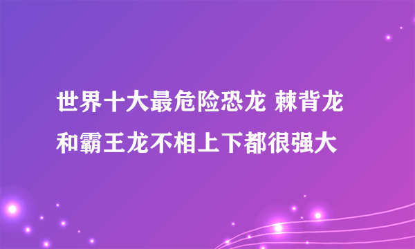 世界十大最危险恐龙 棘背龙和霸王龙不相上下都很强大