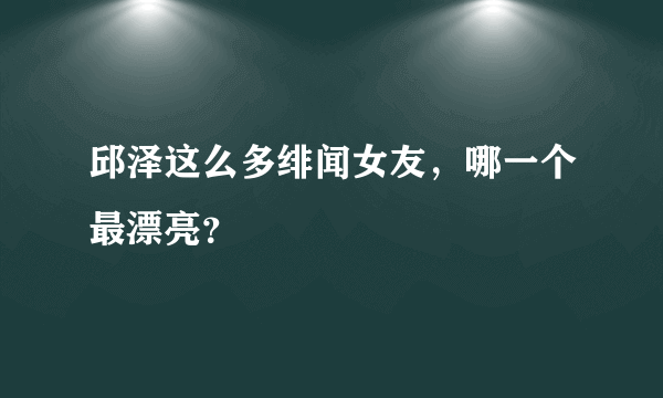 邱泽这么多绯闻女友，哪一个最漂亮？