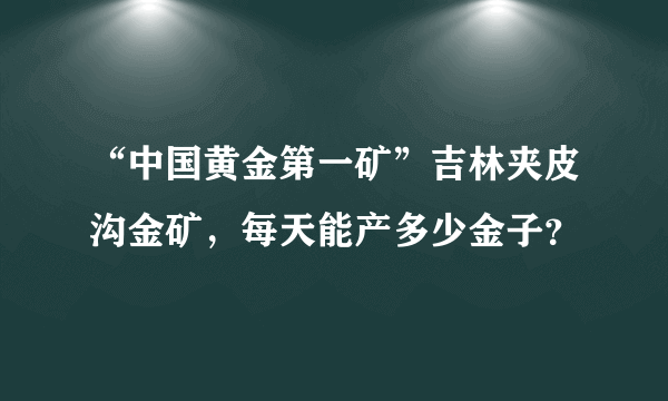 “中国黄金第一矿”吉林夹皮沟金矿，每天能产多少金子？