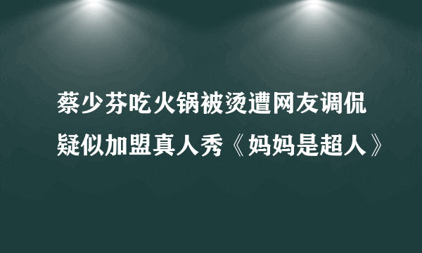 蔡少芬吃火锅被烫遭网友调侃疑似加盟真人秀《妈妈是超人》