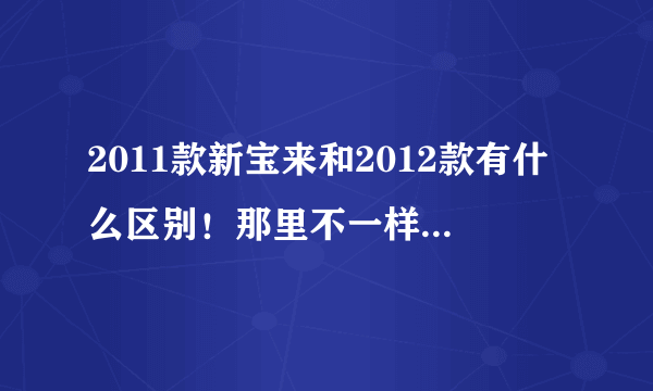 2011款新宝来和2012款有什么区别！那里不一样！说详细！