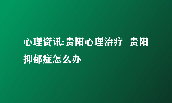 心理资讯:贵阳心理治疗  贵阳抑郁症怎么办