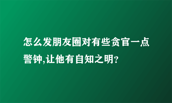 怎么发朋友圈对有些贪官一点警钟,让他有自知之明？