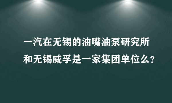 一汽在无锡的油嘴油泵研究所和无锡威孚是一家集团单位么？