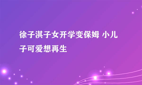 徐子淇子女开学变保姆 小儿子可爱想再生