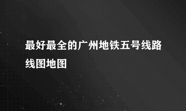 最好最全的广州地铁五号线路线图地图