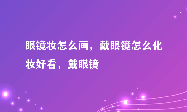 眼镜妆怎么画，戴眼镜怎么化妆好看，戴眼镜