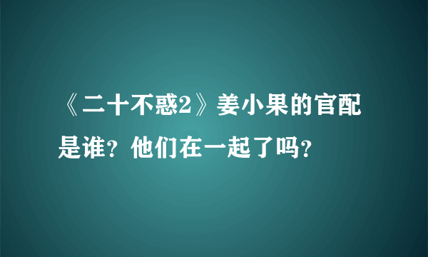 《二十不惑2》姜小果的官配是谁？他们在一起了吗？