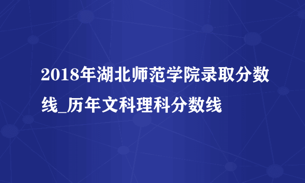 2018年湖北师范学院录取分数线_历年文科理科分数线