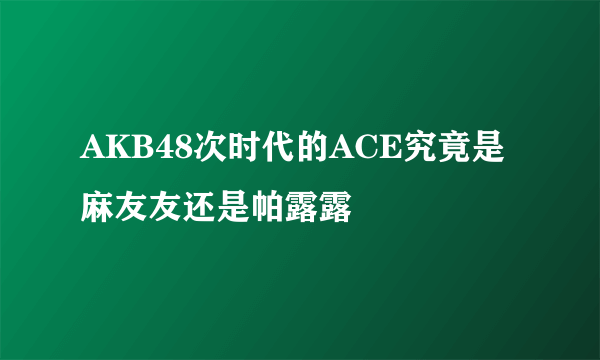 AKB48次时代的ACE究竟是麻友友还是帕露露