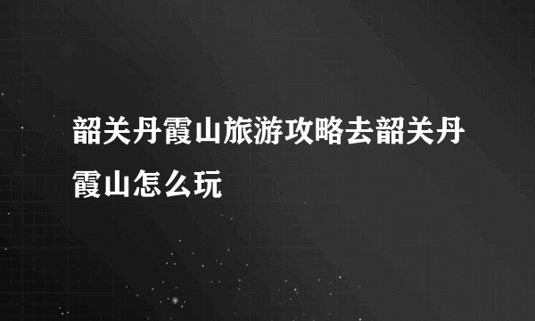 韶关丹霞山旅游攻略去韶关丹霞山怎么玩