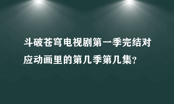 斗破苍穹电视剧第一季完结对应动画里的第几季第几集？