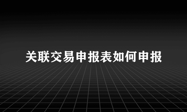 关联交易申报表如何申报