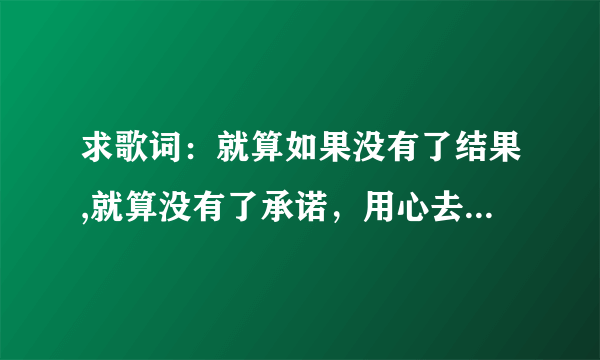 求歌词：就算如果没有了结果,就算没有了承诺，用心去爱都有美丽的花朵《歌名叫什么啊》