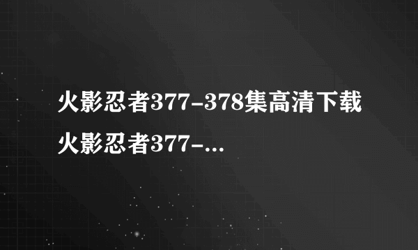 火影忍者377-378集高清下载 火影忍者377-378集全集视频在线观看 动漫火影忍者377-378集迅雷高清下载 在哪能得看到？？