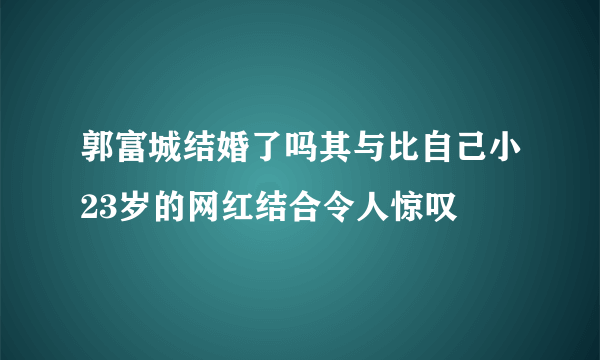 郭富城结婚了吗其与比自己小23岁的网红结合令人惊叹