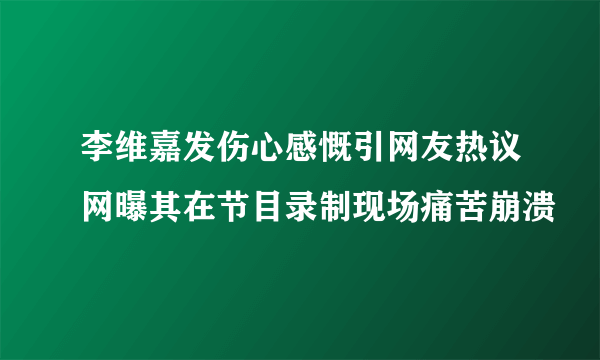 李维嘉发伤心感慨引网友热议网曝其在节目录制现场痛苦崩溃