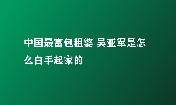 中国最富包租婆 吴亚军是怎么白手起家的