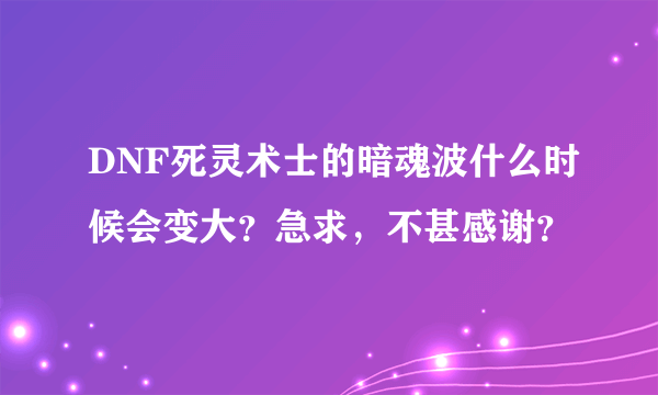 DNF死灵术士的暗魂波什么时候会变大？急求，不甚感谢？