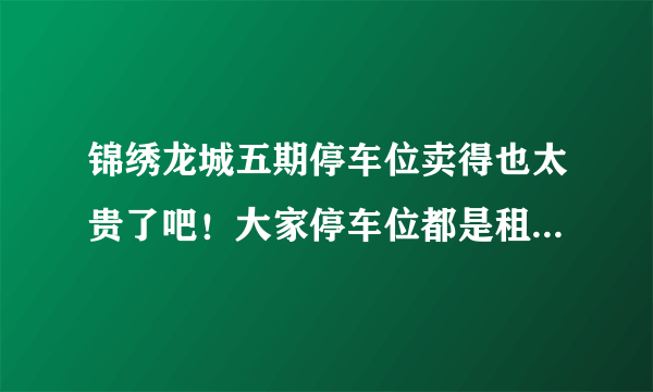 锦绣龙城五期停车位卖得也太贵了吧！大家停车位都是租的，还是买的？