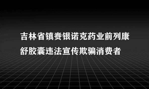 吉林省镇赉银诺克药业前列康舒胶囊违法宣传欺骗消费者